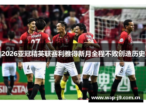2026亚冠精英联赛利雅得新月全程不败创造历史 2026亚冠精英联赛利雅得新月全程不败创造历史