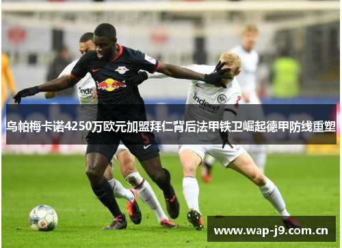 乌帕梅卡诺4250万欧元加盟拜仁背后法甲铁卫崛起德甲防线重塑 乌帕梅卡诺4250万欧元加盟拜仁背后法甲铁卫崛起德甲防线重塑