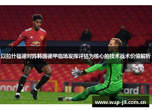 以拉什福德对阵韩国德甲临场发挥评估为核心的技术战术价值解析 以拉什福德对阵韩国德甲临场发挥评估为核心的技术战术价值解析